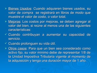 Bienes Usados : Cuando adquieren bienes usados, su valor de compra  se registrará en libros de modo que muestre el valor de costo, o valor total. Mejoras : Los costos por mejoras, se deben agregar al valor del bien, si reúne al menos una de las siguientes características:  Cuando contribuyan a aumentar su capacidad de servicio. Cuando prolonguen su vida útil. Otros casos : Para que un bien sea considerado como activo fijo, su valor mínimo debe de representar 1/8 de la Unidad Impositiva Tributaria vigente al momento de la adquisición y tenga una duración mayor de 1 año. 