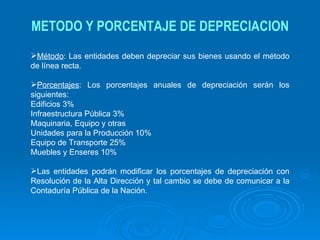 METODO Y PORCENTAJE DE DEPRECIACION Método : Las entidades deben depreciar sus bienes usando el método de línea recta. Porcentajes : Los porcentajes anuales de depreciación serán los siguientes: Edificios 3% Infraestructura Pública 3% Maquinaria, Equipo y otras Unidades para la Producción 10% Equipo de Transporte 25% Muebles y Enseres 10% Las entidades podrán modificar los porcentajes de depreciación con Resolución de la Alta Dirección y tal cambio se debe de comunicar a la Contaduría Pública de la Nación.   