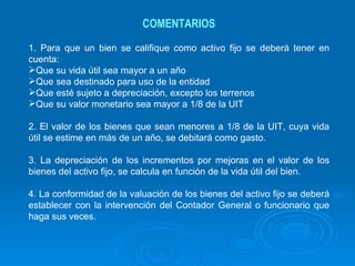 COMENTARIOS 1. Para que un bien se califique como activo fijo se deberá tener en cuenta: Que su vida útil sea mayor a un año Que sea destinado para uso de la entidad Que esté sujeto a depreciación, excepto los terrenos Que su valor monetario sea mayor a 1/8 de la UIT 2. El valor de los bienes que sean menores a 1/8 de la UIT, cuya vida útil se estime en más de un año, se debitará como gasto.  3. La depreciación de los incrementos por mejoras en el valor de los bienes del activo fijo, se calcula en función de la vida útil del bien. 4. La conformidad de la valuación de los bienes del activo fijo se deberá establecer con la intervención del Contador General o funcionario que haga sus veces. 