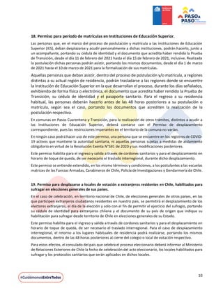 10
18. Permiso para período de matrículas en Instituciones de Educación Superior.
Las personas que, en el marco del proceso de postulación y matrícula a las Instituciones de Educación
Superior (IES), deban desplazarse y acudir personalmente a dichas instituciones, podrán hacerlo, junto a
un acompañante, portando su cédula de identidad y el documento que acredita haber rendido la Prueba
de Transición, desde el día 11 de febrero del 2021 hasta el día 15 de febrero de 2021, inclusive. Realizada
la postulación dichas personas podrán asistir, portando los mismos documentos, desde el día 1 de marzo
de 2021 hasta el 10 de marzo de 2021 para la formalización de sus matrículas.
Aquellas personas que deban asistir, dentro del proceso de postulación y/o matricula, a regiones
distintas a su actual región de residencia, podrán trasladarse a las regiones donde se encuentre
la Institución de Educación Superior en la que desarrollan el proceso, durante los días señalados,
exhibiendo de forma física o electrónica, el documento que acredita haber rendido la Prueba de
Transición, su cédula de identidad y el pasaporte sanitario. Para el regreso a su residencia
habitual, las personas deberán hacerlo antes de las 48 horas posteriores a su postulación o
matrícula, según sea el caso, portando los documentos que acrediten la realización de la
postulación respectiva.
En comunas en Pasos Cuarentena y Transición, para la realización de otros trámites, distintos a acudir a
las Instituciones de Educación Superior, deberá contarse con el Permiso de desplazamiento
correspondiente, pues las restricciones imperantes en el territorio de la comuna no varían.
En ningún caso podrá hacer uso de este permiso, una persona que se encuentre en los registros de COVID-
19 activos que mantiene la autoridad sanitaria, ni aquellas personas sujetas a medidas de aislamiento
obligatorio en virtud de la Resolución Exenta N°591 de 2020 y sus modificaciones posteriores.
Este permiso habilita para el ingreso y salida a través de cordones sanitarios y para el desplazamiento en
horario de toque de queda, de ser necesario el traslado interregional, durante dicho desplazamiento.
Este permiso se entiende extendido, en los mismo términos y condiciones, a los postulantes a las escuelas
matrices de las Fuerzas Armadas, Carabineros de Chile, Policía de Investigaciones y Gendarmería de Chile.
19. Permiso para desplazarse a locales de votación a extranjeros residentes en Chile, habilitados para
sufragar en elecciones generales de sus países.
En el caso de celebración, en territorio nacional de Chile, de elecciones generales de otros países, en las
que participen extranjeros ciudadanos residentes en nuestro país, se permitirá el desplazamiento de los
electores extranjeros, el día de la elección y solo con el fin de permitir el ejercicio del sufragio, portando
su cédula de identidad para extranjeros chilena y el documento de su país de origen que indique su
habilitación para sufragar desde territorio de Chile en elecciones generales de su Estado.
Este permiso habilita para el ingreso y salida a través de cordones sanitarios y para el desplazamiento en
horario de toque de queda, de ser necesario el traslado interregional. Para el caso de desplazamiento
interregional, el retorno a los lugares habituales de residencia podrá realizarse, portando los mismos
documentos, dentro de las 48 horas posteriores al cierre del colegio o local de votación respectivo.
Para estos efectos, el consulado del país que celebra el proceso eleccionario deberá informar al Ministerio
de Relaciones Exteriores de Chile la fecha de celebración del acto eleccionario, los locales habilitados para
sufragar y los protocolos sanitarios que serán aplicados en dichos locales.
 