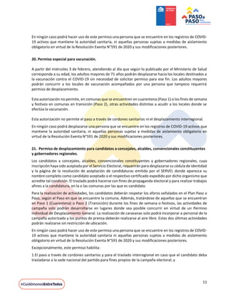11
En ningún caso podrá hacer uso de este permiso una persona que se encuentre en los registros de COVID-
19 activos que mantiene la autoridad sanitaria, ni aquellas personas sujetas a medidas de aislamiento
obligatorio en virtud de la Resolución Exenta N°591 de 2020 y sus modificaciones posteriores.
20. Permiso especial para vacunación.
A partir del miércoles 3 de febrero, atendiendo al día que según lo publicado por el Ministerio de Salud
corresponda a su edad, los adultos mayores de 71 años podrán desplazarse hacia los locales destinados a
la vacunación contra el COVID-19 sin necesidad de solicitar permiso para ese fin. Los adultos mayores
podrán concurrir a los locales de vacunación acompañados por una persona que tampoco requerirá
permiso de desplazamiento.
Esta autorización no permite, en comunas que se encuentren en cuarentena (Paso 1) o los fines de semana
y festivos en comunas en transición (Paso 2), otras actividades distintas a acudir a los locales donde se
efectúa la vacunación.
Esta autorización no permite el paso a través de cordones sanitarios ni el desplazamiento interregional.
En ningún caso podrá desplazarse una persona que se encuentre en los registros de COVID-19 activos que
mantiene la autoridad sanitaria, ni aquellas personas sujetas a medidas de aislamiento obligatorio en
virtud de la Resolución Exenta N°591 de 2020 y sus modificaciones posteriores.
21. Permiso de desplazamiento para candidatos a concejales, alcaldes, convencionales constituyentes
y gobernadores regionales.
Los candidatos a concejales, alcaldes, convencionales constituyentes y gobernadores regionales, cuya
inscripción haya sido aceptada por el Servicio Electoral, requerirán para desplazarse su cédula de identidad
y la página de la resolución de aceptación de candidaturas emitida por el SERVEL donde aparezca su
nombre completo como candidato aceptado o el respectivo certificado expedido por dicho organismo que
acredite tal condición. El traslado podrá hacerse con fines de propaganda electoral y para realizar trabajos
afines a la candidatura, en la o las comunas por las que es candidato.
Para la realización de actividades, los candidatos deberán respetar los aforos señalados en el Plan Paso a
Paso, según el Paso en que se encuentre la comuna. Además, tratándose de aquellas que se encuentran
en Paso 1 (Cuarentena) o Paso 2 (Transición) durante los fines de semana o festivos, las actividades de
campaña solo podrán desarrollarse en lugares donde sea posible concurrir en virtud de un Permiso
Individual de Desplazamiento General. La realización de caravanas solo podrá incorporar a personal de la
campaña autorizado y los puntos de prensa deberán realizarse al aire libre. Estas dos últimas actividades
podrán realizarse sin restricción de ubicación.
En ningún caso podrá hacer uso de este permiso una persona que se encuentre en los registros de COVID-
19 activos que mantiene la autoridad sanitaria ni aquellas personas sujetas a medidas de aislamiento
obligatorio en virtud de la Resolución Exenta N°591 de 2020 y sus modificaciones posteriores.
Excepcionalmente, este permiso habilita:
1.El paso a través de cordones sanitarios y para el traslado interregional en caso que el candidato deba
trasladarse a la sede nacional del partido para fines propios de la campaña electoral; y
 