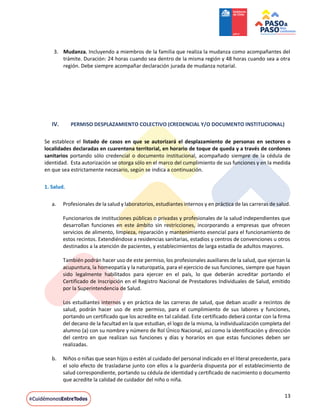 13
3. Mudanza. Incluyendo a miembros de la familia que realiza la mudanza como acompañantes del
trámite. Duración: 24 horas cuando sea dentro de la misma región y 48 horas cuando sea a otra
región. Debe siempre acompañar declaración jurada de mudanza notarial.
IV. PERMISO DESPLAZAMIENTO COLECTIVO (CREDENCIAL Y/O DOCUMENTO INSTITUCIONAL)
Se establece el listado de casos en que se autorizará el desplazamiento de personas en sectores o
localidades declaradas en cuarentena territorial, en horario de toque de queda y a través de cordones
sanitarios portando sólo credencial o documento institucional, acompañado siempre de la cédula de
identidad. Esta autorización se otorga sólo en el marco del cumplimiento de sus funciones y en la medida
en que sea estrictamente necesario, según se indica a continuación.
1. Salud.
a. Profesionales de la salud y laboratorios, estudiantes internos y en práctica de las carreras de salud.
Funcionarios de instituciones públicas o privadas y profesionales de la salud independientes que
desarrollan funciones en este ámbito sin restricciones, incorporando a empresas que ofrecen
servicios de alimento, limpieza, reparación y mantenimiento esencial para el funcionamiento de
estos recintos. Extendiéndose a residencias sanitarias, estadios y centros de convenciones u otros
destinados a la atención de pacientes, y establecimientos de larga estadía de adultos mayores.
También podrán hacer uso de este permiso, los profesionales auxiliares de la salud, que ejerzan la
acupuntura, la homeopatía y la naturopatía, para el ejercicio de sus funciones, siempre que hayan
sido legalmente habilitados para ejercer en el país, lo que deberán acreditar portando el
Certificado de Inscripción en el Registro Nacional de Prestadores Individuales de Salud, emitido
por la Superintendencia de Salud.
Los estudiantes internos y en práctica de las carreras de salud, que deban acudir a recintos de
salud, podrán hacer uso de este permiso, para el cumplimiento de sus labores y funciones,
portando un certificado que los acredite en tal calidad. Este certificado deberá contar con la firma
del decano de la facultad en la que estudian, el logo de la misma, la individualización completa del
alumno (a) con su nombre y número de Rol Único Nacional, así como la identificación y dirección
del centro en que realizan sus funciones y días y horarios en que estas funciones deben ser
realizadas.
b. Niños o niñas que sean hijos o estén al cuidado del personal indicado en el literal precedente, para
el solo efecto de trasladarse junto con ellos a la guardería dispuesta por el establecimiento de
salud correspondiente, portando su cédula de identidad y certificado de nacimiento o documento
que acredite la calidad de cuidador del niño o niña.
 