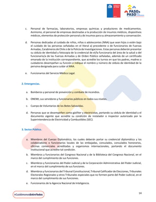 14
c. Personal de farmacias, laboratorios, empresas químicas y productores de medicamentos.
Asimismo, el personal de empresas destinadas a la producción de insumos médicos, dispositivos
médicos, elementos de protección personal y de insumos para su almacenamiento y conservación.
d. Personas dedicadas al cuidado de niños, niñas o adolescentes (NNA) que sean hijos o estén bajo
el cuidado de las personas señaladas en el literal a) precedente o de funcionarios de Fuerzas
Armadas, Carabineros de Chile o de la Policía de Investigaciones. Estas personas deberán presentar
su cédula de identidad y fotocopia de la credencial de el/la funcionaria del área de la salud o del
funcionario/a de las Fuerzas Armadas y de Orden Público señaladas, además de un certificado
emanado de la institución correspondiente, que acredite los turnos en que los padres, madres o
cuidadores desempeñan su función e indique el nombre y número de cédula de identidad de la
persona designada para cuidar al NNA.
e. Funcionarios del Servicio Médico Legal.
2. Emergencias.
a. Bomberos y personal de prevención y combate de incendios.
b. ONEMI, sus servidores y funcionarios públicos en todos sus niveles.
c. Cuerpo de Voluntarios de los Botes Salvavidas.
d. Personas que se desempeñen como gásfiter y electricistas, portando su cédula de identidad y el
documento vigente que acredite su condición de instalador o inspector autorizado por la
Superintendencia de Electricidad y Combustibles (SEC).
3. Sector Público.
a. Miembros del Cuerpo Diplomático, los cuales deberán portar su credencial diplomática y los
colaboradores o funcionarios locales de las embajadas, consulados, consulados honorarios,
oficinas comerciales acreditadas y organismos internacionales, portando el documento
institucional que acredite tal condición.
b. Miembros y funcionarios del Congreso Nacional y de la Biblioteca del Congreso Nacional, en el
marco del cumplimiento de sus funciones.
c. Miembros y funcionarios del Poder Judicial y de la Corporación Administrativa del Poder Judicial,
en el marco del cumplimiento de sus funciones.
d. Miembros y funcionarios del Tribunal Constitucional, Tribunal Calificador de Elecciones, Tribunales
Electorales Regionales y otros Tribunales especiales que no formen parte del Poder Judicial, en el
marco del cumplimiento de sus funciones.
e. Funcionarios de la Agencia Nacional de Inteligencia.
 