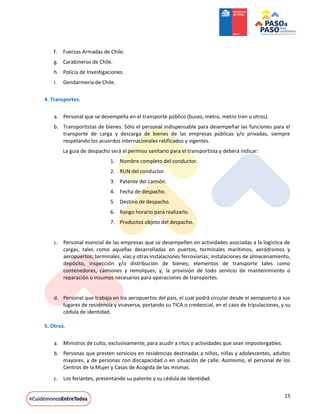 15
f. Fuerzas Armadas de Chile.
g. Carabineros de Chile.
h. Policía de Investigaciones.
i. Gendarmería de Chile.
4. Transportes.
a. Personal que se desempeña en el transporte público (buses, metro, metro tren u otros).
b. Transportistas de bienes. Sólo el personal indispensable para desempeñar las funciones para el
transporte de carga y descarga de bienes de las empresas públicas y/o privadas, siempre
respetando los acuerdos internacionales ratificados y vigentes.
La guía de despacho será el permiso sanitario para el transportista y deberá indicar:
1. Nombre completo del conductor.
2. RUN del conductor.
3. Patente del camión.
4. Fecha de despacho.
5. Destino de despacho.
6. Rango horario para realizarlo.
7. Productos objeto del despacho.
c. Personal esencial de las empresas que se desempeñen en actividades asociadas a la logística de
cargas, tales como aquellas desarrolladas en puertos, terminales marítimos, aeródromos y
aeropuertos; terminales, vías y otras instalaciones ferroviarias; instalaciones de almacenamiento,
depósito, inspección y/o distribución de bienes; elementos de transporte tales como
contenedores, camiones y remolques; y, la provisión de todo servicio de mantenimiento o
reparación o insumos necesarios para operaciones de transportes.
d. Personal que trabaja en los aeropuertos del país, el cual podrá circular desde el aeropuerto a sus
lugares de residencia y viceversa, portando su TICA o credencial, en el caso de tripulaciones, y su
cédula de identidad.
5. Otros.
a. Ministros de culto, exclusivamente, para acudir a ritos o actividades que sean impostergables.
b. Personas que presten servicios en residencias destinadas a niños, niñas y adolescentes, adultos
mayores, y de personas con discapacidad o en situación de calle. Asimismo, el personal de los
Centros de la Mujer y Casas de Acogida de las mismas.
c. Los feriantes, presentando su patente y su cédula de identidad.
 