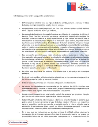 17
Este tipo de permiso tendrá las siguientes características:
 El Permiso Único Colectivo tiene una vigencia de 5 días corridos, de lunes a viernes y de 2 días
(sábado y domingo) si se solicita para los fines de semana.
 Corresponderá al solicitante (empleador), en cada caso, indicar si se hará uso del Permiso
Único Colectivo en horario diurno y/o nocturno.
 Corresponderá al solicitante (empleador) declarar, en el listado de empleados, al solicitar el
Permiso Único Colectivo, la función que realiza y el carácter esencial del trabajador. Se
considera trabajador esencial a aquel imprescindible y cuya función sea crítica para la
realización de la actividad propia del giro de la institución y que, además, no puede cumplir
sus funciones de forma telemática, debiendo asistir de manera presencial al lugar de trabajo
y/o circular en el ejercicio de sus funciones. La esencialidad y la imposibilidad del teletrabajo,
deberán establecerse en una declaración jurada del empleador, el que estará sujeto, en caso
de infracción, a las sanciones que establece la Ley 21.240 u otras normas, debiendo presentar
los antecedentes que justifiquen la esencialidad del empleado, en el caso de ser fiscalizado.
 Este permiso No permite ingresar y salir a través de cordones sanitarios, ni realizar viajes
interregionales, salvo que el solicitante (empleador) lo solicite para empleados esenciales de
forma individual, señalándolo en el listado e incluyendo dicha solicitud en la declaración
jurada. En caso de infracción, el solicitante (empleador) quedará sujeto a las sanciones que
establece la Ley 21.240 y demás normas que corresponda, debiendo presentar los
antecedentes que justifiquen la necesidad del traslado interregional en el cumplimiento de
funciones laborales, en el caso de ser fiscalizado
 Es válido para desplazarse por sectores o localidades que se encuentren en cuarentena
territorial.
 En ningún caso podrá ser utilizado para otra actividad que no corresponda exclusivamente a
las funciones para las cuales se otorgó el Permiso.
 Debe ser obtenido, al menos, con 3 horas de anticipación por el solicitante.
 La nómina de trabajadores será contrastada con los registros de COVID-19 activos que
mantiene la Autoridad Sanitaria. En consecuencia, no podrá ser obtenido por las personas que
se encuentran en el registro antes mencionado como casos activos.
 Los permisos únicos podrán ser programados hasta 3 días antes de que entren en vigencia,
para que los solicitantes puedan organizarse de manera anticipada.
 Cada institución solicitante deberá ingresar a Comisaría Virtual el listado de personas que
podrán asistir de manera presencial al lugar de trabajo y deberá informar a sus respectivas
carteras sectoriales, cuando corresponda, su dotación total y el criterio utilizado para la
estimación de personas que deben cumplir sus labores de manera presencial. La referida
información será fiscalizada por las instituciones sectoriales respectivas.
 En el caso que las instituciones que prestan servicios de utilidad pública requieran la
contratación de servicios para atender algún tipo de emergencia, soporte y/o servicio no
contemplado dentro de los rubros esenciales, corresponderá a la respectiva institución
 