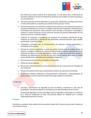 19
Plan Piloto de la Cámara Chilena de la Construcción. En este último caso, el Ministerio de
Economía, elaborará y enviará el listado de las empresas que cumplan con dichos requisitos y
sus actualizaciones.
p. Personal que preste servicios destinados a la producción, elaboración y entrega de alimentos
a instituciones públicas y a aquellas que prestan servicios para las mismas.
q. Personal esencial para la mantención y reparación de ascensores, solo respecto de quienes se
encuentren debidamente inscritos en el Registro Nacional de Instaladores, Mantenedores y
Certificadores de Ascensores, tanto verticales como inclinado o funiculares, montacargas y
escaleras o rampas mecánicas, ya sean personas naturales y/o personal dependiente de una
empresa inscrita en el referido registro.
r. Cuadrillas de respuesta a emergencias de empresas de transporte, distribución de gas,
empresas de transmisión y distribución de electricidad, telecomunicaciones, agua potable,
saneamiento y control de plagas.
s. Trabajadores esenciales para el funcionamiento de empresas mineras, proveedores y
contratistas de las mismas.
t. Personal de servicios veterinarios y aquel que preste servicios para el cuidado animal en
bioterios, zoológicos, hipódromos, estaciones experimentales, campus universitarios y otras
instituciones públicas o privadas que posean o alojen animales. Se entenderán incluidos los
miembros de organizaciones sin fines de lucro que realicen labores destinadas al cuidado
animal, debidamente calificados por la autoridad competente.
u. Personas que presten servicios en hoteles con huéspedes.
v. Plantas de revisión técnicas.
w. Personal de cuadrillas de servicio post venta de empresas de construcción de inmuebles de
uso residencial.
x. Personal de mantenimiento que se desempeña en talleres de reparación de bicicletas.
y. Personal de empresas dedicadas al almacenamiento, distribución y comercialización de
partes, piezas y accesorios para el transporte de carga, pasajeros y automotriz.
2. Seguridad.
a. Conserjes y funcionarios de seguridad ya sean de edificios, condominios y otro tipo de
propiedades. Este permiso deberá ser solicitado por los administradores de los mismos.
Empresas de seguridad, recursos tecnológicos para la seguridad y relacionadas sin credencial
de la OS10 de Carabineros de Chile. Este permiso deberá ser obtenido por la entidad
responsable de prestar el servicio.
3. Prensa.
Periodistas y miembros de los medios de comunicación (canales de TV, prensa escrita, radio y medios de
comunicación online).
 