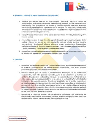 20
4. Alimentos y comercio de bienes esenciales de uso doméstico.
a. Personas que presten servicios en supermercados, panaderías, mercados, centros de
abastecimiento, distribución, producción y expendio de alimentos, cocinas de restaurantes
para delivery y los que provean los insumos y servicios logísticos para ellos. Asimismo,
personas que presten servicios a entidades que se dediquen a la producción, distribución o
comercio de bienes esenciales para uso doméstico y las dedicadas a la producción de insumos
para su almacenamiento y conservación.
b. Trabajadores de almacenes de barrio, locales de expendio de alimentos, ferreterías y otros
insumos básicos.
c. Personal de empresas de agro alimentos y productores silvoagropecuarios, respecto de los
predios y faenas en los que se estén realizando procesos críticos (siembra, cosecha,
procesamiento y distribución), así como labores de pesca y procesamiento de pescados y
mariscos, producción de alimentos para animales, aves y piscicultura y producción de celulosa
y productos de papel, cartón, envases, embalajes y derivados.
d. Personal que cumpla funciones de despacho de bienes esenciales de uso doméstico en centros
de distribución, bodegas y/o tiendas habilitadas para estos efectos.
5. Educación.
a. Profesores, Asistentes de la educación, Educadores de Párvulos, Manipuladores de Alimentos
de JUNAEB y Administrativos de establecimientos educacionales, sean estos, públicos,
particulares pagados o particulares subvencionados.
b. Personal esencial para el soporte y mantenimiento tecnológico de las instituciones
educacionales, sean éstas públicas o privadas, junto a los funcionarios y alumnos que
colaboran del proceso de postulación y matrícula a la Educación Superior, hasta el cierre de
dicho proceso. Los alumnos que colaboran en el proceso de postulación y/o matrícula de las
instituciones de educación superior deberán ser acreditados por la entidad mediante un
certificado que garantice que son parte del soporte a dichos procesos. Este certificado deberá
contar con la firma de la autoridad respectiva del centro en que estudian, el logo de la misma,
la individualización completa del alumno (a) con su nombre y número de Rol Único Nacional,
así como la identificación y dirección del centro en que realizan sus funciones y días y horarios
en que estas funciones deben ser realizadas.
c. Personal de la Fundación Integra y de sus centros de distribución, con objetivo de dar
continuidad al despacho de equipamiento, insumos, material pedagógico, entre otros, que
sean necesarios para los establecimientos educacionales asociados.
 