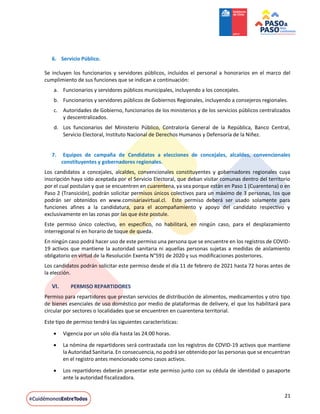 21
6. Servicio Público.
Se incluyen los funcionarios y servidores públicos, incluidos el personal a honorarios en el marco del
cumplimiento de sus funciones que se indican a continuación:
a. Funcionarios y servidores públicos municipales, incluyendo a los concejales.
b. Funcionarios y servidores públicos de Gobiernos Regionales, incluyendo a consejeros regionales.
c. Autoridades de Gobierno, funcionarios de los ministerios y de los servicios públicos centralizados
y descentralizados.
d. Los funcionarios del Ministerio Público, Contraloría General de la República, Banco Central,
Servicio Electoral, Instituto Nacional de Derechos Humanos y Defensoría de la Niñez.
7. Equipos de campaña de Candidatos a elecciones de concejales, alcaldes, convencionales
constituyentes y gobernadores regionales.
Los candidatos a concejales, alcaldes, convencionales constituyentes y gobernadores regionales cuya
inscripción haya sido aceptada por el Servicio Electoral, que deban visitar comunas dentro del territorio
por el cual postulan y que se encuentren en cuarentena, ya sea porque están en Paso 1 (Cuarentena) o en
Paso 2 (Transición), podrán solicitar permisos únicos colectivos para un máximo de 3 personas, los que
podrán ser obtenidos en www.comisariavirtual.cl. Este permiso deberá ser usado solamente para
funciones afines a la candidatura, para el acompañamiento y apoyo del candidato respectivo y
exclusivamente en las zonas por las que éste postule.
Este permiso único colectivo, en específico, no habilitará, en ningún caso, para el desplazamiento
interregional ni en horario de toque de queda.
En ningún caso podrá hacer uso de este permiso una persona que se encuentre en los registros de COVID-
19 activos que mantiene la autoridad sanitaria ni aquellas personas sujetas a medidas de aislamiento
obligatorio en virtud de la Resolución Exenta N°591 de 2020 y sus modificaciones posteriores.
Los candidatos podrán solicitar este permiso desde el día 11 de febrero de 2021 hasta 72 horas antes de
la elección.
VI. PERMISO REPARTIDORES
Permiso para repartidores que prestan servicios de distribución de alimentos, medicamentos y otro tipo
de bienes esenciales de uso doméstico por medio de plataformas de delivery, el que los habilitará para
circular por sectores o localidades que se encuentren en cuarentena territorial.
Este tipo de permiso tendrá las siguientes características:
 Vigencia por un sólo día hasta las 24:00 horas.
 La nómina de repartidores será contrastada con los registros de COVID-19 activos que mantiene
la Autoridad Sanitaria. En consecuencia, no podrá ser obtenido por las personas que se encuentran
en el registro antes mencionado como casos activos.
 Los repartidores deberán presentar este permiso junto con su cédula de identidad o pasaporte
ante la autoridad fiscalizadora.
 