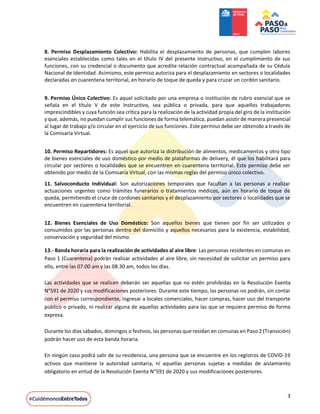 3
8. Permiso Desplazamiento Colectivo: Habilita el desplazamiento de personas, que cumplen labores
esenciales establecidas como tales en el título IV del presente instructivo, en el cumplimiento de sus
funciones, con su credencial o documento que acredite relación contractual acompañada de su Cédula
Nacional de Identidad. Asimismo, este permiso autoriza para el desplazamiento en sectores o localidades
declaradas en cuarentena territorial, en horario de toque de queda y para cruzar un cordón sanitario.
9. Permiso Único Colectivo: Es aquel solicitado por una empresa o institución de rubro esencial que se
señala en el título V de este Instructivo, sea pública o privada, para que aquellos trabajadores
imprescindibles y cuya función sea crítica para la realización de la actividad propia del giro de la institución
y que, además, no puedan cumplir sus funciones de forma telemática, puedan asistir de manera presencial
al lugar de trabajo y/o circular en el ejercicio de sus funciones. Este permiso debe ser obtenido a través de
la Comisaría Virtual.
10. Permiso Repartidores: Es aquel que autoriza la distribución de alimentos, medicamentos y otro tipo
de bienes esenciales de uso doméstico por medio de plataformas de delivery, él que los habilitará para
circular por sectores o localidades que se encuentren en cuarentena territorial. Este permiso debe ser
obtenido por medio de la Comisaría Virtual, con las mismas reglas del permiso único colectivo.
11. Salvoconducto Individual: Son autorizaciones temporales que facultan a las personas a realizar
actuaciones urgentes como trámites funerarios o tratamientos médicos, aún en horario de toque de
queda, permitiendo el cruce de cordones sanitarios y el desplazamiento por sectores o localidades que se
encuentren en cuarentena territorial.
12. Bienes Esenciales de Uso Doméstico: Son aquellos bienes que tienen por fin ser utilizados o
consumidos por las personas dentro del domicilio y aquellos necesarios para la existencia, estabilidad,
conservación y seguridad del mismo.
13.- Banda horaria para la realización de actividades al aire libre: Las personas residentes en comunas en
Paso 1 (Cuarentena) podrán realizar actividades al aire libre, sin necesidad de solicitar un permiso para
ello, entre las 07.00 am y las 08.30 am, todos los días.
Las actividades que se realicen deberán ser aquellas que no estén prohibidas en la Resolución Exenta
N°591 de 2020 y sus modificaciones posteriores. Durante este tiempo, las personas no podrán, sin contar
con el permiso correspondiente, ingresar a locales comerciales, hacer compras, hacer uso del transporte
público o privado, ni realizar alguna de aquellas actividades para las que se requiera permiso de forma
expresa.
Durante los días sábados, domingos o festivos, las personas que residan en comunas en Paso 2 (Transición)
podrán hacer uso de esta banda horaria.
En ningún caso podrá salir de su residencia, una persona que se encuentre en los registros de COVID-19
activos que mantiene la autoridad sanitaria, ni aquellas personas sujetas a medidas de aislamiento
obligatorio en virtud de la Resolución Exenta N°591 de 2020 y sus modificaciones posteriores.
 