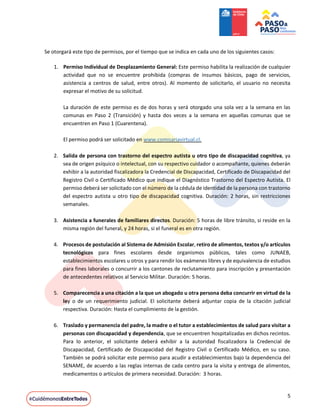 5
Se otorgará este tipo de permisos, por el tiempo que se indica en cada uno de los siguientes casos:
1. Permiso Individual de Desplazamiento General: Este permiso habilita la realización de cualquier
actividad que no se encuentre prohibida (compras de insumos básicos, pago de servicios,
asistencia a centros de salud, entre otros). Al momento de solicitarlo, el usuario no necesita
expresar el motivo de su solicitud.
La duración de este permiso es de dos horas y será otorgado una sola vez a la semana en las
comunas en Paso 2 (Transición) y hasta dos veces a la semana en aquellas comunas que se
encuentren en Paso 1 (Cuarentena).
El permiso podrá ser solicitado en www.comisariavirtual.cl.
2. Salida de persona con trastorno del espectro autista u otro tipo de discapacidad cognitiva, ya
sea de origen psíquico o intelectual, con su respectivo cuidador o acompañante, quienes deberán
exhibir a la autoridad fiscalizadora la Credencial de Discapacidad, Certificado de Discapacidad del
Registro Civil o Certificado Médico que indique el Diagnóstico Trastorno del Espectro Autista. El
permiso deberá ser solicitado con el número de la cédula de identidad de la persona con trastorno
del espectro autista u otro tipo de discapacidad cognitiva. Duración: 2 horas, sin restricciones
semanales.
3. Asistencia a funerales de familiares directos. Duración: 5 horas de libre tránsito, si reside en la
misma región del funeral, y 24 horas, si el funeral es en otra región.
4. Procesos de postulación al Sistema de Admisión Escolar, retiro de alimentos, textos y/o artículos
tecnológicos para fines escolares desde organismos públicos, tales como JUNAEB,
establecimientos escolares u otros y para rendir los exámenes libres y de equivalencia de estudios
para fines laborales o concurrir a los cantones de reclutamiento para inscripción y presentación
de antecedentes relativos al Servicio Militar. Duración: 5 horas.
5. Comparecencia a una citación a la que un abogado u otra persona deba concurrir en virtud de la
ley o de un requerimiento judicial. El solicitante deberá adjuntar copia de la citación judicial
respectiva. Duración: Hasta el cumplimiento de la gestión.
6. Traslado y permanencia del padre, la madre o el tutor a establecimientos de salud para visitar a
personas con discapacidad y dependencia, que se encuentren hospitalizadas en dichos recintos.
Para lo anterior, el solicitante deberá exhibir a la autoridad fiscalizadora la Credencial de
Discapacidad, Certificado de Discapacidad del Registro Civil o Certificado Médico, en su caso.
También se podrá solicitar este permiso para acudir a establecimientos bajo la dependencia del
SENAME, de acuerdo a las reglas internas de cada centro para la visita y entrega de alimentos,
medicamentos o artículos de primera necesidad. Duración: 3 horas.
 