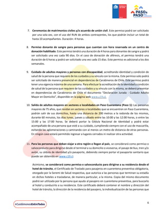 6
7. Ceremonias de matrimonios civiles y/o acuerdo de unión civil. Este permiso podrá ser solicitado
por una sola vez, con el uso del RUN de ambos contrayentes, los que podrán incluir un total de
hasta 10 acompañantes. Duración: 4 horas.
8. Permiso donante de sangre para personas que cuentan con hora reservada en un centro de
donación habilitado. Este permiso tendrá una duración de 4 horas para donantes de sangre y podrá
ser solicitado una vez cada 90 días. En el caso de donación de aféresis, el permiso tendrá una
duración de 6 horas y podrá ser solicitado una vez cada 15 días. Este permiso es adicional a los dos
semanales.
9. Cuidado de adultos mayores y personas con discapacidad, acreditando identidad y condición de
salud de la persona que requiere de los cuidados y su vínculo con la misma. Este permiso solo podrá
ser solicitado de manera presencial en dependencias de Carabineros de Chile. Este permiso podrá
tener una vigencia máxima de una semana. Para efectuar la acreditación de la identidad y condición
de salud de la persona que requiere de los cuidados y su vínculo con la misma, se deberá presentar
en dependencias de Carabineros de Chile el documento “Declaración Jurada - Cuidado Adulto
Mayor en Domicilio”, disponible en la página web www.c19.cl.
10. Salida de adultos mayores en sectores o localidades en Paso Cuarentena (Paso 1): Las personas
mayores de 75 años, que residan en sectores o localidades que se encuentren en Paso Cuarentena,
podrán salir de sus domicilios, hasta una distancia de 200 metros a la redonda de los mismos,
durante 60 minutos, los días lunes, jueves y sábado entre las 10:00 y las 12:00 horas, o entre las
15:00 y las 17:00 horas. Se deberá portar la Cédula Nacional de Identidad y podrá estar
acompañado de una persona que esté a su cuidado, cumpliendo siempre con el uso de mascarilla,
evitando las aglomeraciones y caminando con al menos un metro de distancia de otras personas.
En ningún caso estará permitido ingresar a lugares cerrados ni realizar otra actividad.
11. Para las personas que deban viajar a otra región o llegan al país, se considerará como permiso o
salvoconducto para dirigirse desde el terminal a su domicilio o viceversa, el pasaje de bus, tren y/o
avión, su cédula de identidad y/o pasaporte, debiendo siempre portar el pasaporte sanitario que
puede ser obtenido en www.c19.cl.
Asimismo, se considerará como permiso o salvoconducto para dirigirse a su residencia desde el
hotel de tránsito, el Certificado de Traslado para pasajeros en cuarentena preventiva obligatoria,
otorgado por la Seremi de Salud respectiva, que autoriza a las personas que terminan su estadía
en dichos hoteles a trasladarse, de manera particular, a la misma. Copia del mismo documento
podrá ser utilizada por la persona que ayuda al pasajero en cuarentena preventiva, para buscarlo
al hotel y conducirlo a su residencia. Este certificado deberá contener el nombre y dirección del
hotel de tránsito, la dirección de la residencia del pasajero, la individualización de las personas que
 
