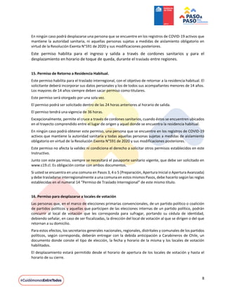 8
En ningún caso podrá desplazarse una persona que se encuentre en los registros de COVID-19 activos que
mantiene la autoridad sanitaria, ni aquellas personas sujetas a medidas de aislamiento obligatorio en
virtud de la Resolución Exenta N°591 de 2020 y sus modificaciones posteriores.
Este permiso habilita para el ingreso y salida a través de cordones sanitarios y para el
desplazamiento en horario de toque de queda, durante el traslado entre regiones.
15. Permiso de Retorno a Residencia Habitual.
Este permiso habilita para el traslado interregional, con el objetivo de retornar a la residencia habitual. El
solicitante deberá incorporar sus datos personales y los de todos sus acompañantes menores de 14 años.
Los mayores de 14 años siempre deben sacar permiso como titulares.
Este permiso será otorgado por una sola vez.
El permiso podrá ser solicitado dentro de las 24 horas anteriores al horario de salida.
El permiso tendrá una vigencia de 36 horas.
Excepcionalmente, permite el cruce a través de cordones sanitarios, cuando éstos se encuentren ubicados
en el trayecto comprendido entre el lugar de origen y aquel donde se encuentra la residencia habitual.
En ningún caso podrá obtener este permiso, una persona que se encuentre en los registros de COVID-19
activos que mantiene la autoridad sanitaria y todas aquellas personas sujetas a medidas de aislamiento
obligatorio en virtud de la Resolución Exenta N°591 de 2020 y sus modificaciones posteriores.
Este permiso no afecta la validez ni condiciona el derecho a solicitar otros permisos establecidos en este
Instructivo.
Junto con este permiso, siempre se necesitará el pasaporte sanitario vigente, que debe ser solicitado en
www.c19.cl. Es obligación contar con ambos documentos.
Si usted se encuentra en una comuna en Pasos 3, 4 o 5 (Preparación, Apertura Inicial o Apertura Avanzada)
y debe trasladarse interregionalmente a una comuna en estos mismos Pasos, debe hacerlo según las reglas
establecidas en el numeral 14 “Permiso de Traslado Interregional” de este mismo título.
16. Permiso para desplazarse a locales de votación
Las personas que, en el marco de elecciones primarias convencionales, de un partido político o coalición
de partidos políticos y aquellas que participen de las elecciones internas de un partido político, podrán
concurrir al local de votación que les corresponda para sufragar, portando su cédula de identidad,
debiendo señalar, en caso de ser fiscalizadas, la dirección del local de votación al que se dirigen o del que
retornan a su domicilio.
Para estos efectos, los secretarios generales nacionales, regionales, distritales y comunales de los partidos
políticos, según corresponda, deberán entregar con la debida anticipación a Carabineros de Chile, un
documento donde conste el tipo de elección, la fecha y horario de la misma y los locales de votación
habilitados.
El desplazamiento estará permitido desde el horario de apertura de los locales de votación y hasta el
horario de su cierre.
 
