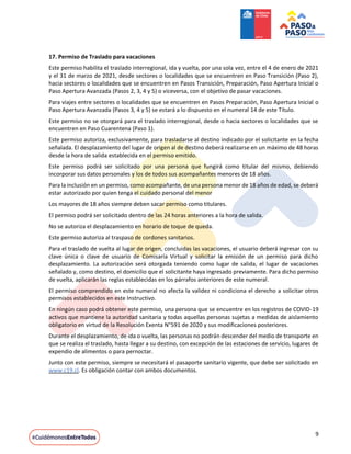 9
17. Permiso de Traslado para vacaciones
Este permiso habilita el traslado interregional, ida y vuelta, por una sola vez, entre el 4 de enero de 2021
y el 31 de marzo de 2021, desde sectores o localidades que se encuentren en Paso Transición (Paso 2),
hacia sectores o localidades que se encuentren en Pasos Transición, Preparación, Paso Apertura Inicial o
Paso Apertura Avanzada (Pasos 2, 3, 4 y 5) o viceversa, con el objetivo de pasar vacaciones.
Para viajes entre sectores o localidades que se encuentren en Pasos Preparación, Paso Apertura Inicial o
Paso Apertura Avanzada (Pasos 3, 4 y 5) se estará a lo dispuesto en el numeral 14 de este Título.
Este permiso no se otorgará para el traslado interregional, desde o hacia sectores o localidades que se
encuentren en Paso Cuarentena (Paso 1).
Este permiso autoriza, exclusivamente, para trasladarse al destino indicado por el solicitante en la fecha
señalada. El desplazamiento del lugar de origen al de destino deberá realizarse en un máximo de 48 horas
desde la hora de salida establecida en el permiso emitido.
Este permiso podrá ser solicitado por una persona que fungirá como titular del mismo, debiendo
incorporar sus datos personales y los de todos sus acompañantes menores de 18 años.
Para la inclusión en un permiso, como acompañante, de una persona menor de 18 años de edad, se deberá
estar autorizado por quien tenga el cuidado personal del menor
Los mayores de 18 años siempre deben sacar permiso como titulares.
El permiso podrá ser solicitado dentro de las 24 horas anteriores a la hora de salida.
No se autoriza el desplazamiento en horario de toque de queda.
Este permiso autoriza al traspaso de cordones sanitarios.
Para el traslado de vuelta al lugar de origen, concluidas las vacaciones, el usuario deberá ingresar con su
clave única o clave de usuario de Comisaría Virtual y solicitar la emisión de un permiso para dicho
desplazamiento. La autorización será otorgada teniendo como lugar de salida, el lugar de vacaciones
señalado y, como destino, el domicilio que el solicitante haya ingresado previamente. Para dicho permiso
de vuelta, aplicarán las reglas establecidas en los párrafos anteriores de este numeral.
El permiso comprendido en este numeral no afecta la validez ni condiciona el derecho a solicitar otros
permisos establecidos en este Instructivo.
En ningún caso podrá obtener este permiso, una persona que se encuentre en los registros de COVID-19
activos que mantiene la autoridad sanitaria y todas aquellas personas sujetas a medidas de aislamiento
obligatorio en virtud de la Resolución Exenta N°591 de 2020 y sus modificaciones posteriores.
Durante el desplazamiento, de ida o vuelta, las personas no podrán descender del medio de transporte en
que se realiza el traslado, hasta llegar a su destino, con excepción de las estaciones de servicio, lugares de
expendio de alimentos o para pernoctar.
Junto con este permiso, siempre se necesitará el pasaporte sanitario vigente, que debe ser solicitado en
www.c19.cl. Es obligación contar con ambos documentos.
 
