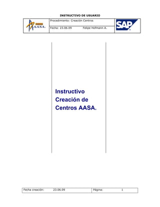 INSTRUCTIVO DE USUARIO
                  Procedimiento: Creación Centros

                  Fecha: 23.06.09        Felipe Hofmann A.




                     Instructivo
                     Creación de
                     Centros AASA.




Fecha creación:     23.06.09                    Página:      1
 