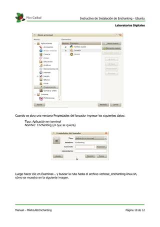 Instructivo de Instalación de Enchanting - Ubuntu
Laboratorios Digitales
Cuando se abra una ventana Propiedades del lanzador ingresar los siguientes datos:
Tipo: Aplicación en terminal
Nombre: Enchanting (el que se quiera)
Luego hacer clic en Examinar... y buscar la ruta hasta el archivo verbose_enchanting.linux.sh,
cómo se muestra en la siguiente imagen.
Manual – MAN.LAB.Enchanting Página 10 de 12
 