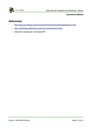 Instructivo de Instalación de Enchanting - Ubuntu
Laboratorios Digitales
Referencias
• http://lejos.sourceforge.net/nxt/nxj/tutorial/Preliminaries/GettingStartedLinux.htm
• http://enchanting.robotclub.ab.ca/Ubuntu+Development+Guide
• Instructivo realizado por Universidad ORT.
Manual – MAN.LAB.Enchanting Página 12 de 12
 