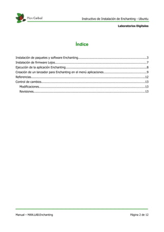 Instructivo de Instalación de Enchanting - Ubuntu
Laboratorios Digitales
Índice
Instalación de paquetes y software Enchanting...........................................................................3
Instalación de firmware Lejos....................................................................................................7
Ejecución de la aplicación Enchanting.........................................................................................8
Creación de un lanzador para Enchanting en el menú aplicaciones...............................................9
Referencias.............................................................................................................................12
Control de cambios..................................................................................................................13
Modificaciones....................................................................................................................13
Revisiones..........................................................................................................................13
Manual – MAN.LAB.Enchanting Página 2 de 12
 