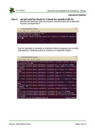 Instructivo de Instalación de Enchanting - Ubuntu
Laboratorios Digitales
Paso 2. apt-get install bzr libusb-0.1-4 libusb-dev openjdk-6-jdk ant
Esto permite descargar todos los paquetes necesarios para que la aplicación
funcione correctamente.*
Una vez ingresado el comando, se mostrarán todos los paquetes que se están
descargando e instalando (cómo se muestra en la siguiente imagen).
Manual – MAN.LAB.Enchanting Página 4 de 12
 