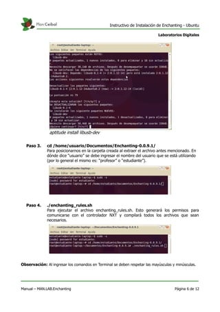 Instructivo de Instalación de Enchanting - Ubuntu
Laboratorios Digitales
Paso 3. cd /home/usuario/Documentos/Enchanting-0.0.9.1/
Para posicionarnos en la carpeta creada al extraer el archivo antes mencionado. En
dónde dice “usuario” se debe ingresar el nombre del usuario que se está utilizando
(por lo general el mismo es: “profesor” o “estudiante”).
Paso 4. ./enchanting_rules.sh
Para ejecutar el archivo enchanting_rules.sh. Esto generará los permisos para
comunicarse con el controlador NXT y compilará todos los archivos que sean
necesarios.
Observación: Al ingresar los comandos en Terminal se deben respetar las mayúsculas y minúsculas.
Manual – MAN.LAB.Enchanting Página 6 de 12
aptitude install libusb-dev
 