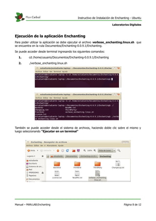 Instructivo de Instalación de Enchanting - Ubuntu
Laboratorios Digitales
Ejecución de la aplicación Enchanting
Para poder utilizar la aplicación se debe ejecutar el archivo verbose_enchanting.linux.sh que
se encuentra en la ruta Documentos/Enchanting-0.0.9.1/Enchanting.
Se puede acceder desde terminal ingresando los siguientes comandos:
1. cd /home/usuario/Documentos/Enchanting-0.0.9.1/Enchanting
2. ./verbose_enchanting.linux.sh
También se puede acceder desde el sistema de archivos, haciendo doble clic sobre el mismo y
luego seleccionando “Ejecutar en un terminal”
Manual – MAN.LAB.Enchanting Página 8 de 12
 