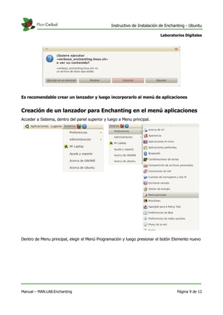 Instructivo de Instalación de Enchanting - Ubuntu
Laboratorios Digitales
Es recomendable crear un lanzador y luego incorporarlo al menú de aplicaciones
Creación de un lanzador para Enchanting en el menú aplicaciones
Acceder a Sistema, dentro del panel superior y luego a Menu principal.
Dentro de Menu principal, elegir el Menú Programación y luego presionar el botón Elemento nuevo
Manual – MAN.LAB.Enchanting Página 9 de 12
 