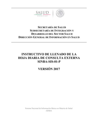 SECRETARÍA DE SALUD
SUBSECRETARÍA DE INTEGRACIÓN Y
DESARROLLO DEL SECTOR SALUD
DIRECCIÓN GENERAL DE INFORMACIÓN EN SALUD
INSTRUCTIVO DE LLENADO DE LA
HOJA DIARIA DE CONSULTA EXTERNA
SINBA-SIS-01-P
VERSIÓN 2017
Sistema Nacional de Información Básica en Materia de Salud
-SINBA
 