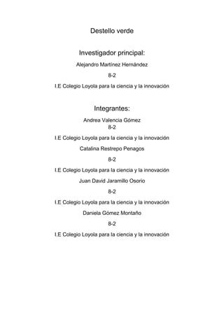 Destello verde<br />Investigador principal:<br />Alejandro Martínez Hernández  <br />8-2<br />I.E Colegio Loyola para la ciencia y la innovación<br />Integrantes:<br />Andrea Valencia Gómez8-2<br />I.E Colegio Loyola para la ciencia y la innovación<br />Catalina Restrepo Penagos<br />8-2<br />I.E Colegio Loyola para la ciencia y la innovación <br />Juan David Jaramillo Osorio<br />8-2<br />I.E Colegio Loyola para la ciencia y la innovación <br />Daniela Gómez Montaño<br />8-2<br />I.E Colegio Loyola para la ciencia y la innovación <br />Profesor:<br />Luz Marina sierra Osorio<br />Área Temática:<br />Salud<br />Categoría del Proyecto:<br />EmprendimientoAdministrador:Nubia Penagos, mamá de una de las integrantes (Catalina Restrepo Penagos)Nubiapenagos2206@gmail.com<br />Duración del proyecto:<br />10 añosValor del proyecto:80’000.000<br />“GENERADOR DE ENERGIA PARA LA GENTE SIN BAÑAR EL AMBIENTE. “DESTELLO VERDE <br />El proyecto se trata de generar una empresa productora de energía sin dañar el medio ambiente por procedimientos de energía solar, energía eólica ETC.Además la empresa que estamos proyectando va a ser  una buena generadora de empleo  ya que cada vez se va expandiendo por Colombia.<br />