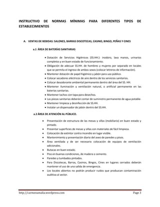 http://carmenamalia.wordpress.com Page 3
INSTRUCTIVO DE NORMAS MÍNIMAS PARA DIFERENTES TIPOS DE
ESTABLECIMIENTOS
A. VENTAS DE BEBIDAS: SALONES, BARRAS DISCOTECAS, CASINO, BINGO, PEÑAS Y CINES
a.1 ÁREA DE BATERÍAS SANITARIAS
 Dotación de Servicios Higiénicos (SS.HH.): inodoro, lava manos, urinarios
completos y en buen estado de funcionamiento.
 Obligación de adecuar SS.HH. de hombres y mujeres por separado en locales
que se permita el ingreso de ambos sexos (colocar letreros de información).
 Mantener dotación de papel higiénico y jabón para uso público.
 Colocar secadores eléctricos de aire dentro de los servicios sanitarios.
 Colocar desodorante ambiental permanente dentro del área del SS. HH.
 Mantener iluminación y ventilación natural, o artificial permanente en las
baterías sanitarias.
 Mantener tachos con tapa para desechos.
 Las piezas sanitarias deberán contar de suministro permanente de agua potable.
 Mantener limpieza y desinfección de SS.HH.
 Instalar un dispensador de jabón dentro del SS.HH.
a.2 ÁREA DE ATENCIÓN AL PÚBLICO.
 Presentación de estructura de las mesas y sillas (mobiliario) en buen estado y
pintado.
 Presentar superficies de mesas y sillas con materiales de fácil limpieza.
 Colocación de extintor contra incendio en lugar visible.
 Mantenimiento y presentación diario del aseo de paredes y pisos.
 Área ventilada y de ser necesario colocación de equipos de ventilación
adicionales.
 Butacas en buen estado.
 Piso en buenas condiciones, de madera o cemento.
 Paredes y tumbados pintados.
 Para Discotecas, Barras, Casinos, Bingos, Cines en lugares cerrados deberán
mantener el uso de una salida de emergencia.
 Los locales abiertos no podrán producir ruidos que produzcan contaminación
auditiva al sector.
 