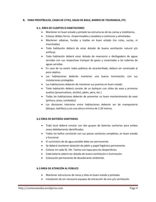 http://carmenamalia.wordpress.com Page 4
B. PARA PROSTÍBULOS, CASAS DE CITAS, SALAS DE BAILE, BARRIO DE TOLERANCIA, ETC.
b.1. ÁREA DE CUARTOS O HABITACIONES
 Mantener en buen estado y pintado las estructuras de las camas y mobiliarios.
 Colocar dobles forros (Impermeables y lavables) a colchones y almohadas.
 Mantener sábanas, fundas y toallas en buen estado (no rotas, sucias, ni
manchadas)
 Toda habitación deberá de estar dotado de buena ventilación natural y/o
artificial.
 Toda habitación deberá estar dotada de reservorio o desfogadero de aguas
servidas con sus respectivas trampas de gases y conectadas a las tuberías de
aguas servidas.
 En caso de no existir redes públicas de alcantarillado, debera ser conectado al
pozo séptico.
 Las habitaciones deberán mantener una buena iluminación, con sus
instalaciones protegidas.
 Las habitaciones deberán de mantener sus puertas en buen estado.
 Toda habitación deberá constar de un botiquín con útiles de aseo y primeros
auxilios (preservativos, alcohol, jabón, pera, etc.)
 Todas las habitaciones deberán de presentar un buen mantenimiento de aseo
(pintura, pisos, tumbados)
 Las divisiones interiores entre habitaciones deberán ser de mampostería
(bloque, ladrillos) y con una altura mínima de 2.20 metros.
b.2 ÁREA DE BATERÍAS SANITARIAS
 Todo local deberá constar con dos grupos de baterías sanitarias para ambos
sexos debidamente identificados.
 Todos los baños constarán con sus piezas sanitarias completas, en buen estado
y funcional.
 El suministro de de agua potable debe ser permanente.
 Se deberá mantener dotación de jabón y papel higiénico permanente.
 Colocar en cada SS. HH. Tachos con tapa para los desperdicios.
 Cada batería seberá ser dotada de buena ventilación e iluminación.
 Colocación permanente de desodorante ambiental.
b.3 ÁREA DE ATENCIÓN AL PÚBLICO
 Mantener estructuras de mesa y sillas en buen estado y pintadas.
 Instalación de ser necesario equipos de extracción de aire y/o ventilación.
 