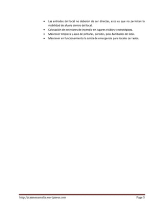 http://carmenamalia.wordpress.com Page 5
 Las entradas del local no deberán de ser directas, esto es que no permitan la
visibilidad de afuera dentro del local.
 Colocación de extintores de incendio en lugares visibles y estratégicos.
 Mantener limpieza y aseo de pinturas, paredes, piso, tumbados de local.
 Mantener en funcionamiento la salida de emergencia para locales cerrados.
 