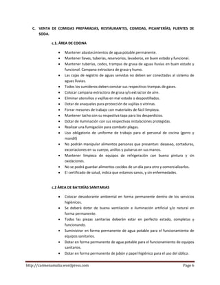 http://carmenamalia.wordpress.com Page 6
C. VENTA DE COMIDAS PREPARADAS, RESTAURANTES, COMIDAS, PICANTERÍAS, FUENTES DE
SODA.
c.1. ÁREA DE COCINA
 Mantener abastecimientos de agua potable permanente.
 Mantener llaves, tuberías, reservorios, lavaderos, en buen estado y funcional.
 Mantener tuberías, codos, trampas de grasa de aguas lluvias en buen estado y
funcional. Campana extractora de grasa y humo.
 Las cajas de registro de aguas servidas no deben ser conectadas al sistema de
aguas lluvias.
 Todos los sumideros deben constar sus respectivas trampas de gases.
 Colocar campana extractora de grasa y/o extractor de aire.
 Eliminar utensilios y vajillas en mal estado o despostillados.
 Dotar de anaqueles para protección de vajillas o vitrinas.
 Forrar mesones de trabajo con materiales de fácil limpieza.
 Mantener tacho con su respectiva tapa para los desperdicios.
 Dotar de iluminación con sus respectivas instalaciones protegidas.
 Realizar una fumigación para combatir plagas.
 Uso obligatorio de uniforme de trabajo para el personal de cocina (gorro y
mandil)
 No podrán manipular alimentos personas que presentan: desaseo, cortaduras,
excoriaciones en su cuerpo, anillos y pulseras en sus manos.
 Mantener limpieza de equipos de refrigeración con buena pintura y sin
oxidaciones.
 No se podrá guardar alimentos cocidos de un día para otro y comercializarlos.
 El certificado de salud, indica que estamos sanos, y sin enfermedades.
c.2 ÁREA DE BATERÍAS SANITARIAS
 Colocar desodorante ambiental en forma permanente dentro de los servicios
higiénicos.
 Se deberá dotar de buena ventilación e iluminación artificial y/o natural en
forma permanente.
 Todas las piezas sanitarias deberán estar en perfecto estado, completas y
funcionando.
 Suministrar en forma permanente de agua potable para el funcionamiento de
equipos sanitarios.
 Dotar en forma permanente de agua potable para el funcionamiento de equipos
sanitarios.
 Dotar en forma permanente de jabón y papel higiénico para el uso del úblico.
 