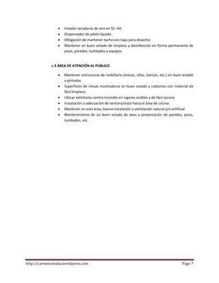 http://carmenamalia.wordpress.com Page 7
 Instalar secadoras de aire en SS. HH.
 Dispensador de jabón líquido.
 Obligación de mantener tacho con tapa para desecho.
 Mantener en buen estado de limpieza y desinfección en forma permanente de
pisos, paredes, tumbados y equipos.
c.3 ÁREA DE ATENCIÓN AL PÚBLICO
 Mantener estructuras de mobiliario (mesas, sillas, bancos, etc.) en buen estado
y pintadas.
 Superficies de mesas mostradoras en buen estado y cubiertas con material de
fácil limpieza.
 Ubicar extintores contra incendio en lugares visibles y de fácil acceso.
 Instalación o adecuación de ventana/vista hacia el área de cocina.
 Mantener en esta área, buena instalación y ventilación natural y/o artificial.
 Mantenimiento de un buen estado de aseo y presentación de paredes, pisos,
tumbados, etc.
 