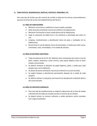 http://carmenamalia.wordpress.com Page 8
D. PARA HOTELES, RESIDENCIALES, MOTELES, HOSTALES, PENSIONES, ETC.
Para este tipo de locales que den servicio de comida se observan las mismas recomendaciones
que para las áreas de cocinas de establecimientos del literal C.
d.1 ÁREA DE HABITACIONES
 Mantener estructuras y mobiliario en buen estado y pintadas.
 Dotar de buena ventilación natural y/o artificial a las habitaciones.
 Mantener iluminación en buen estado dentro de las habitaciones.
 Exigir la colocación de doble forro a los colchones y almohadas que estén en
uso.
 Limpieza, mantenimiento y desinfección diaria de pisos y tumbados de las
habitaciones.
 No permitan el uso de sábanas, forros de almohadas, ni toallas que estén sucias,
manchadas, rotas, remandadas, ni en estado de vetustez.
d.2 ÁREA DE BATERÍAS SANITARIAS
 Todas las baterías de los SS. HH. Deberían estar compuestos por ducha o tina de
baño, inodoro, lavamanos. Como mínimo, estas piezas deberán estar en buen
estado y funcionando.
 Se deberá mantener la dotación de papel higiénico, jabón, y toalla para cada
pasajero que use la habitación.
 Se dotará de buena ventilación natural y/o artificial en el cuarto de baño.
 Se exigirá limpieza y desinfección permanente después de la salida de cada
pasajero.
 Se deberá solicitar la colocación permanente de desodorante ambiental dentro
del cuarto de baño.
d.3 ÁREA DE SERVICIOS GENERALES
 Para este tipo de establecimiento se exigirá la adecuación de un área de lavado
y desinfección de todas las vituallas durante el servicio de los clientes.
 Se deberá colocar en número suficiente y visible extintores contra incendios
(con carga actualizadas)
 