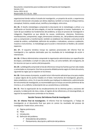 Documento: Lineamientos para la elaboración de Proyectos de Investigación.
Versión: 0.11
Fecha: 2015-10-22
Responsable: R.V. & L.N. - DGA
R . V . P á g i n a 11 | 44
organizacional donde realiza el estudio de investigación, un proyecto de acción, o experiencias
de acción-intervención vinculadas con dichos objetivos; también se incluye el enfoque teórico,
conceptual, histórico, estado actual, científico y tecnológico, entre otros.
Art. 26.- El diseño metodológico comprende la descripción de la metodología a utilizar y su
justificación en función del tema elegido, el nivel de investigación al menos: Exploratoria en
razón de que establece los fundamentos del problema, se basa en proceso de investigación e
indagación; Diagnóstico ya que aborda las causas, condiciones, relaciones, fenómenos,
manifestaciones, componentes, rasgos, dimensiones contextos, etc., del problema seleccionado
para su comprensión y transformación; también se establecen los métodos o estructura de la
unidad de análisis, confiabilidad, definición de variables e indicadores, universo o población,
muestra e instrumentos; la metodología para la acción e intervención es flexible y de carácter
expansivo.
Art. 27.- El esquema temático incluye los capítulos provisionales del informe final de
investigación y los capítulos destinados para los resultados de la metodología de acción e
intervención.
Art. 28.- El Marco Administrativo comprende la organización administrativa con especificación
de etapas y actividades a cumplir en cada uno de ellos, así como también, del cronograma, de
los recursos con que se cuenta y del presupuesto.
Art. 29.- La bibliografía comprende la lista de referencias incluye las fuentes que han sido citadas
o comentadas en el proyecto. Esta lista se presenta alfabéticamente según el criterio de autoría,
siguiendo las reglas que se exponen en los Anexos.
Art. 30.- Como anexos al proyecto, se podrá incluir información adicional que sirva para ampliar
o apoyar alguno de los puntos tratados en el texto: instrumentos de investigación, glosarios,
datos estadísticos u otros. En el caso de estudios que impliquen la elaboración y administración
de instrumentos de investigación, es recomendable que se incluya una versión preliminar de los
mismos o, en su defecto, la descripción de sus características y contenidos.
Art. 31.- Para la organización de los encabezamientos de las distintas partes y secciones del
proyecto, la elaboración de citas y notas, el registro de las referencias y el mecanografiado, se
seguirán las especificaciones contenidas en los Anexos.
Sección Tercera: Del Informe Final de Investigación
Art. 32- Informe Final de Investigación.- El Informe Final de Investigación, o Trabajo de
Investigación es el documento final que pone en común los resultados del proceso de
investigación. Puede incluir, entre otros:
a) Páginas preliminares
b) Título
c) Introducción.
d) Definición del problema
 Antecedentes del problema
 Planteamiento, descripción y definición del problema
 