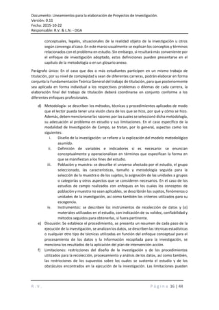 Documento: Lineamientos para la elaboración de Proyectos de Investigación.
Versión: 0.11
Fecha: 2015-10-22
Responsable: R.V. & L.N. - DGA
R . V . P á g i n a 16 | 44
conceptuales, legales, situacionales de la realidad objeto de la investigación u otros
según convenga al caso. En este marco usualmente se explican los conceptos y términos
relacionados con el problema en estudio. Sin embargo, si resultará más conveniente por
el enfoque de investigación adoptado, estas definiciones pueden presentarse en el
capítulo de la metodología o en un glosario anexo.
Parágrafo único: En el caso que dos o más estudiantes participen en un mismo trabajo de
titulación, por su nivel de complejidad y sean de diferentes carreras, podrán elaborar en forma
conjunta la Fundamentación Teórica General del trabajo de titulación, para que posteriormente
sea aplicada en forma individual a los respectivos problemas o dilemas de cada carrera, la
elaboración final del trabajo de titulación deberá coordinarse en conjunto conforme a los
diferentes enfoques profesionales.
d) Metodología: se describen los métodos, técnicas y procedimientos aplicados de modo
que el lector pueda tener una visión clara de los que se hizo, por qué y cómo se hizo.
Además, deben mencionarse las razones por las cuales se seleccionó dicha metodología,
su adecuación al problema en estudio y sus limitaciones. En el caso específico de la
modalidad de Investigación de Campo, se tratan, por lo general, aspectos como los
siguientes:
i. Diseño de la investigación: se refiere a la explicación del modelo metodológico
asumido.
ii. Definición de variables e indicadores si es necesario: se enuncian
conceptualmente y operacionalizan en términos que especifican la forma en
que se manifiestan a los fines del estudio.
iii. Población y muestra: se describe el universo afectado por el estudio, el grupo
seleccionado, las características, tamaño y metodología seguida para la
selección de la muestra o de los sujetos, la asignación de las unidades a grupos
o categorías y otros aspectos que se consideren necesarios. En el caso de los
estudios de campo realizados con enfoques en los cuales los conceptos de
población y muestra no sean aplicables, se describirán los sujetos, fenómenos o
unidades de la investigación, así como también los criterios utilizados para su
escogencia.
iv. Instrumentos: se describen los instrumentos de recolección de datos y (o)
materiales utilizados en el estudio, con indicación de su validez, confiabilidad y
métodos seguidos para obtenerlas, si fuera pertinente.
e) Discusión: Se establece el procedimiento, se presenta un resumen de cada paso de la
ejecución de la investigación, se analizan los datos, se describen las técnicas estadísticas
o cualquier otro tipo de técnicas utilizadas en función del enfoque conceptual para el
procesamiento de los datos y la información recopilada para la investigación, se
menciona los resultados de la aplicación del plan de intervención-acción.
f) Limitaciones: restricciones del diseño de la investigación y de los procedimientos
utilizados para la recolección, procesamiento y análisis de los datos, así como también,
las restricciones de los supuestos sobre los cuales se sustenta el estudio y de los
obstáculos encontrados en la ejecución de la investigación. Las limitaciones pueden
 