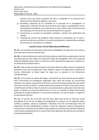 Documento: Lineamientos para la elaboración de Proyectos de Investigación.
Versión: 0.11
Fecha: 2015-10-22
Responsable: R.V. & L.N. - DGA
R . V . P á g i n a 17 | 44
aparecer como una sección específica del texto, o integradas en la estructura de la
redacción de los diferentes capítulos o secciones.
g) Resultados: exposición de los resultados de la ejecución de la investigación. La
organización y extensión de esta parte del texto varía según la modalidad del mismo.
Corresponde al estudiante, con la asesoría de su tutor, decidir sobre la estructura que
más convenga a los fines de la más clara presentación de los aportes.
h) Conclusiones: se resumen los principales resultados y aportes más significativos del
Trabajo.
i) Propuesta de solución del problema: Debe añadirse las propuestas que el autor o
autores formulan para contribuir a la solución de problemas o mejoramiento cualitativo
de la práctica en sus procesos o resultados.
Sección Tercera: De los Materiales de Referencia
Art. 47.- Los materiales de referencia comprenden la bibliografía, los datos de la red, anexos y
el resumen del curriculum vitae del autor.
Art. 48.- La lista de referencias incluye las fuentes impresas, electrónicas, audiovisuales o de otra
naturaleza que han sido citadas en el texto del Trabajo de Investigación. Esta lista se presenta
ordenada alfabéticamente según el criterio de autoría, siguiendo las reglas que se exponen en
las Indicaciones Complementarias.
Art. 49.- Cada una de las fuentes incluidas en la lista de referencias debe contener los siguientes
elementos: autor, año de publicación, título, editorial y lugar. En el registro de los datos de las
fuentes referenciales se deben seguir las reglas que se exponen en las Indicaciones
Complementarias.
Art. 50.- En la sección de anexos del trabajo, se presentan los formularios de las encuestas u
otros instrumentos de investigación elaborados como parte del estudio, las instrucciones
textuales a los sujetos, los glosarios de términos y otras informaciones adicionales que resulte
necesario incluir para ampliar o sustentar algún punto tratado en el texto. Si hay varios anexos,
se identificarán con letras: Anexo A. Anexo B, y así sucesivamente; si cada anexo consta de varias
partes, se utilizará una seriación alfanumérica: A-1, A-2. A-3. Cuando se utilicen instrumentos
publicados de amplia divulgación, no será preciso anexarlos. En caso de dudas, se seguirá la
recomendación del tutor.
Art. 51.- El resumen del currículum vitae del autor debe estar escrito en forma de reseña
periodística, en no más de una página mecanografiada a un espacio, con los siguientes datos:
nombres y apellidos, cédula de ciudadanía o identidad, fecha de nacimiento (para fines de
elaboración de finas bibliográficas), estudios y títulos de educación superior (incluyendo el
nombre de las instituciones), principales cargos académicos y profesionales ejercidos (indicando
instituciones) y publicaciones de su autoría (sólo títulos generales descriptivos de la temática y
el medio de publicación).
 