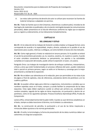 Documento: Lineamientos para la elaboración de Proyectos de Investigación.
Versión: 0.11
Fecha: 2015-10-22
Responsable: R.V. & L.N. - DGA
R . V . P á g i n a 19 | 44
iii. Las notas sobre permisos de derecho de autor se utilizan para reconocer las fuentes de
material reimpreso o adaptado con permiso.
Art. 56.- Todas las fuentes que se citen (impresas, electrónicas o audiovisuales), incluidas las de
tipo legal y de materiales no publicados o de circulación restringida (excepto las comunicaciones
personales), deben presentarse en la lista de referencias conforme las reglas que se exponen
para su registro y ordenamiento, en las Indicaciones Complementarias.
CAPÍTULO VI
DEL LENGUAJE Y ESTILO
Art. 57.- En la redacción de los trabajos de titulación se debe emplear un lenguaje formal, como
corresponde de acuerdo a la especialidad, simple y directo, evitando en lo posible el uso de
expresiones poco usuales, retóricas o ambiguas, así como también el exceso de citas textuales.
Art. 58.- Como regla general, el texto se redactará en tercera persona. En lo posible se evitará
el uso de los pronombres personales: yo, tú, nosotros, vosotros, mí, nuestro o vuestro. Cuando
el autor considere conveniente destacar su pensamiento, sus aportes o las actividades
cumplidas en la ejecución del estudio, puede utilizar la expresión: el autor, o la autora.
Parágrafo Único: Los trabajos de investigación dentro de enfoque cualitativos, interpretativos,
críticos u otros que estén fundamentados en procesos reflexivos del autor, pueden redactarse
total o parcial en primera persona, según se estile en la literatura y convenga para la mejor
presentación y claridad de la exposición.
Art. 59.- No se deben usar abreviaturas en la redacción, pero son permisibles en las notas al pie
de página o final de capítulos, citas de referencias, aclaratorias dentro de paréntesis y en los
cuadros y gráficos.
Art. 60.- Se pueden utilizar siglas para referirse a organismos, instrumentos o variables que se
nombren repetidas veces en el texto, siempre y cuando faciliten la comprensión de las ideas
expuestas. Estas siglas deben explicarse cuando se utilizan por primera vez, escribiendo el
nombre completo, seguido de las siglas en letras mayúsculas, sin puntuación y dentro de un
paréntesis, como en los siguientes ejemplos: Proceso Enseñanza Aprendizaje (PEA), Prueba de
Comprensión
Lectora (PCL), Universidad Central del Ecuador (UCE). Cuando se usan términos estadísticos en
el texto, siempre se debe mencionar el término, no el símbolo o su abreviatura.
Art. 61.- La construcción de párrafos, la puntuación y el uso de las letras mayúsculas y
minúsculas deben ajustarse a las normas gramaticales.
Art. 62.- El estilo, la terminología y la forma de presentación de los datos numéricos deben ser
coherentes a lo largo de la exposición.
 