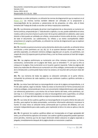 Documento: Lineamientos para la elaboración de Proyectos de Investigación.
Versión: 0.11
Fecha: 2015-10-22
Responsable: R.V. & L.N. - DGA
R . V . P á g i n a 21 | 44
representar su orden jerárquico, se utilizarán las normas de diagramación que se explican en el
Anexo C-2. Las mismas normas también deberán ser utilizadas en la preparación y
mecanografiado de las secciones y subsecciones de los proyectos; en ellos, sólo el título
tentativo del Trabajo de Grado se escribe con letras mayúsculas sostenidas.
Art. 72.- Las divisiones principales de primer nivel (capítulos) de un documento se numeran en
forma continua, empezando por 1. Toda división o capítulo, a su vez, puede subdividirse en otros
niveles y sólo se enumera hasta el cuarto nivel. De la quinta subdivisión en adelante, cada nueva
división o ítem puede ser señalada con viñetas, conservando el mismo estilo de ésta, a lo largo
de todo el documento. Las subdivisiones, las viñetas y sus textos acompañantes deben
presentarse sin sangría y justificados, se utilizarán las normas de diagramación que se explican
en el Anexo C-3.
Art. 73.- Cuando se quieran enumerar varios elementos dentro de un párrafo, se utilizarán letras
minúsculas y entre paréntesis así: (a), (b), (c). Si se quieren destacar elementos o ideas en
párrafos separados, se utilizarán números arábigos seguidos por un punto, sin paréntesis, con
sangría de cinco (5) espacios para la primera línea, y con las líneas sucesivas al nivel del margen
izquierdo.
Art. 74.- Las páginas preliminares se numerarán con cifras romanas minúsculas, en forma
consecutiva, comenzando con la página del título, que se entenderá “i”, sin que la cifra se
coloque en la página. Esta numeración va en la parte superior izquierda. Todas las páginas del
texto y los materiales de referencia se numerarán con cifras arábigas, comenzando con la página
de la introducción y continuando hasta incluir los anexos y el resumen del currículum vitae del
autor.
Art. 75.- Los números de todas las páginas se colocarán centrados en la parte inferior,
incluyendo las primeras de cada capítulo y las que contienen cuadros y gráficos verticales u
horizontales.
Art 76.- Las notas fuera del texto se mecanografiarán al pie de la página correspondiente, o al
fin de cada capítulo, según se decida. Todas las notas se enumerarán en forma consecutiva con
números arábigos, comenzando por el uno, con una seriación independiente para cada capítulo.
Las referencias posteriores a una misma cita se hacen dentro del texto, entre paréntesis, así:
(ver Cap. II, n. 2) El número asignado a la nota se mecanografiará como superíndice, sin utilizar
paréntesis, en el lugar del texto donde se origina la necesidad de mayor explicación.
Art. 77.- Las notas de los cuadros y gráficos se mecanografiarán en la parte inferior de cada uno
de ellos, para explicar los datos presentados, suministrar información adicional o reconocer la
fuente. En estas notas se utilizarán letras comenzando por la primera del alfabeto, con una
seriación independiente para cada cuadro, pero repitiendo la letra si la nota se aplica a más de
un dato.
Art. 78.- En general, los cuadros y gráficos deben ser incorporados en el lugar apropiado del
texto, y no al final de los capítulos o en anexos. Los cuadros y gráficos pequeños pueden aparecer
entre párrafos, mientras que los de mayor dimensión deben colocarse en página separada o
plegada, inmediatamente después de la página donde se mencionan o explican.
 