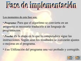 Fase de implementación Los momentos de esta fase son: Programa:  Para que el algoritmo se convierta en un programa es necesario traducirlo a un lenguaje de programación. Prueba: E s la etapa en la que la computadora sigue las instrucciones. Según sean los resultados se realizarán ajustes o mejoras en el programa. Uso:  Utilización del programa una vez probado y corregido. 