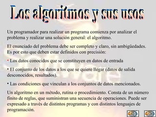 Los algoritmos y sus usos Un programador para realizar un programa comienza por analizar el problema y realizar una solución general: el algoritmo. El enunciado del problema debe ser completo y claro, sin ambigüedades. Es por esto que deben estar definidos con precisión: Los datos conocidos que se constituyen en datos de entrada El conjunto de los datos a los que se quiere llegar (datos de salida desconocidos, resultados). Las condiciones que vinculan a los conjuntos de datos mencionados. Un algoritmo en un método, rutina o procedimiento. Consta de un número finito de reglas, que suministran una secuencia de operaciones. Puede ser expresado a través de distintos programas y con distintos lenguajes de programación. 
