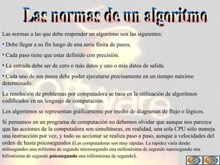 Las normas de un algoritmo Las normas a las que debe responder un algoritmo son las siguientes: Debe llegar a su fin luego de una serie finita de pasos. Cada paso tiene que estar definido con precisión. La entrada debe ser de cero o más datos y uno o más datos de salida. Cada uno de sus pasos debe poder ejecutarse precisamente en un tiempo máximo determinado. La resolución de problemas por computadora se basa en la utilización de algoritmos codificados en un lenguaje de computación. Los algoritmos se representan gráficamente por medio de diagramas de flujo o lógicos. Si pensamos en un programa de computación no debemos olvidar que aunque nos parezca que las acciones de la computadora son simultáneas, en realidad, una sola CPU sólo maneja una instrucción por vez, y todo su accionar se realiza paso a paso, aunque a velocidades del orden de hasta psicosegundos ( Las computadoras son muy rápidas. La rapidez varía desde: milisegundos una milésima de segundo microsegundo una millonésima de segundo nanosegundo una billonésima de segundo  psicosegundo  una trillonésima de segundo ) . 