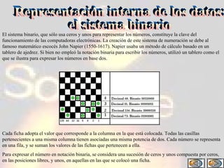 El sistema binario, que sólo usa ceros y unos para representar los números, constituye la clave del funcionamiento de las computadoras electrónicas. La creación de este sistema de numeración se debe al famoso matemático escocés John Napier (1550-1617). Napier usaba un método de cálculo basado en un tablero de ajedrez. Si bien no empleó la notación binaria para escribir los números, utilizó un tablero como el que se ilustra para expresar los números en base dos. Representación interna de los datos:  el sistema binario Cada ficha adopta el valor que corresponde a la columna en la que está colocada. Todas las casillas pertenecientes a una misma columna tienen asociadas una misma potencia de dos. Cada número se representa en una fila, y se suman los valores de las fichas que pertenecen a ella. Para expresar el número en notación binaria, se considera una sucesión de ceros y unos compuesta por ceros, en las posiciones libres, y unos, en aquellas en las que se colocó una ficha. 