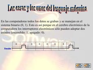 Los ceros y los unos del lenguaje máquina En las computadoras todos los datos se graban y se manejan en el sistema binario (0, 1). Esto es así porque en el cerebro electrónico de la computadora los interruptores electrónicos sólo pueden adoptar dos estados (encendido: 1; apagado: 0).  0 0 0 0 0 0 1 1 Tensión 