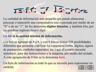 Bit y Byte La cantidad de información más pequeña que puede almacenar , procesar o transmitir una computadora está expresada por medio de un “0” o de un “1”. Se los denomina  dígitos binarios , y también bits, por las palabras inglesas  binary digit . Un  bit   es la unidad mínima de información. Los bits se agrupan de 8 a 8, y con 8 bits se tienen 256 posibilidades diferentes que permiten codificar los caracteres (letras, dígitos, signos de puntuación, símbolos especiales, etc.) que el usuario necesita introducir, para dar instrucciones a la máquina, por medio del teclado. A esta agrupación de 8 bits se la denomina   byte . Un byte de información es todo lo que se necesita para representar un carácter. 