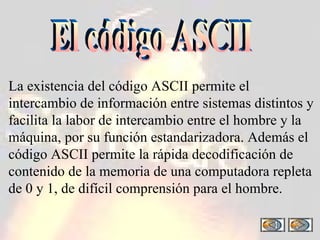El código ASCII La existencia del código ASCII permite el intercambio de información entre sistemas distintos y facilita la labor de intercambio entre el hombre y la máquina, por su función estandarizadora. Además el código ASCII permite la rápida decodificación de contenido de la memoria de una computadora repleta de 0 y 1, de difícil comprensión para el hombre. 