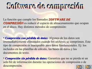 Software de compresión La función que cumple los llamados  SOFTWARE DE COMPRESIÓN  es reducir el espacio de almacenamiento que ocupan en el disco. Hay distintos métodos de comprensión: Compresión con pérdida de datos:  Algunos de los datos son irremediablemente eliminados cuando los archivos se comprimen. Este tipo de compresión es inaceptable para datos fundamentales. Ej: los incluidos en las planillas de cálculo, las bases de datos y los documentos de texto.  Compresión sin pérdida de datos:  Garantiza que no se pierda ni un solo bit de información durante las operaciones de compresión o de descompresión.  