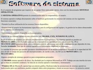 Software de sistema Es el conjunto de programas que requiere de un equipo físico para poder operar, éstos son los denominados  SISTEMAS OPERATIVOS. El  SISTEMA OPERATIVO  permite la comunicación entre la computadora y el usuario. El sistema operativo trabaja directamente sobre el hardware gestionando los recursos del sistema con las siguientes funciones esenciales: Permitir la eficaz utilización de los recursos físicos disponibles; Proporcionar al usuario las herramientas específicas para la configuración del equipo y la gestión de los datos almacenados en los soportes de información;  Administrar la memoria disponible en la computadora. Algunos de los sistemas operativos más difundidos son:  MS-DOS, UNIX, WINDOWS 95, LINUX. Según el número de usuarios que utilicen simultáneamente la computadora, los sistemas operativos pueden ser  MONOUSUARIO  (están diseñados para que la computadora sea operada por una sola persona: Ej.; PCs)  MULTIUSUARIO   (permiten desde una computadora central, administrar una red de computadoras que dependen de ésta, llamadas  terminales . Este tipo de sistema operativo es comúnmente empleado en empresas). La cantidad de procesos que pueden ejecutarse simultáneamente en un misma computadora depende de la capacidad del SO para dividir el tiempo de ejecución del microprocesador, de cuerdo a esto , los SO son de  MONOTAREA  o de  MULTITAREA .  Algunos ejemplos de sistemas operativos para computadoras personales: El  MS-DOS  sistema operativo de disco, fue diseñado por la empresa Microsoft en 1979. Trabaja con una interfaz de texto que se basa en comandos (órdenes). Se trata de un sistema operativo monotarea y monousuario. Windows XX  de Microsoft, operan bajo un entorno gráfico. Realizan todas las prestaciones de sistemas operativos tradicionales pero son multitarea, pueden compartir datos entre programas y tienen un acceso mayor a la memoria central.  