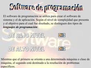 Software de programación El software de programación se utiliza para crear el software de sistema y el de aplicación. Según el nivel de complejidad que presenta y el objetivo para el cual fue diseñado, se distinguen dos tipos de  lenguajes de programación : DE BAJO NIVEL DE ALTO NIVEL Mientras que el primero se orienta a una determinada máquina o clase de máquina, el segundo está destinado a la resolución de problemas específicos. 