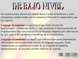 Sus instrucciones ejercen un control directo sobre el hardware y están sumamente condicionados por la estructura física de la computadora que los soporta. Lenguaje de máquina:  es aquel en el que están escritas las instrucciones- compuestas de 0 y 1- que controlan el funcionamiento de un procesador. Hay una instrucción en lenguaje máquina por cada una de las que realiza directamente el hardware de la computadora. Lenguaje ensamblador:  es aquel cuya instrucciones están íntimamente relacionadas con las que están escritas en lenguaje máquina. Estas instrucciones se expresan por medio de un conjunto de palabras mnemotécnicas. Se usa para escribir software de sistema.  DE BAJO NIVEL 