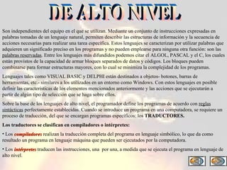 Son independientes del equipo en el que se utilizan. Mediante un conjunto de instrucciones expresadas en palabras tomadas de un lenguaje natural, permiten describir las estructuras de información y la secuencia de acciones necesarias para realizar una tarea específica. Estos lenguajes se caracterizan por utilizar palabras que adquieren un significado preciso en los programas y no pueden emplearse para ninguna otra función: son las  palabras reservadas . Entre los lenguajes más difundidos podemos citar el ALGOL, PASCAL y el C, los cuales están provistos de la capacidad de armar bloques separados de datos y códigos. Los bloques pueden combinarse para formar estructuras mayores, con lo cual se minimiza la complejidad de los programas. Lenguajes tales como VISUAL BASIC y DELPHI están destinados a objetos- botones, barras de herramientas, etc.- similares a los utilizados en un entorno como Windows. Con estos lenguajes en posible definir las características de los elementos mencionados anteriormente y las acciones que se ejecutarán a partir de algún tipo de selección que se haga sobre ellos. Sobre la base de los lenguajes de alto nivel, el programador define los programas de acuerdo con  reglas sintácticas  perfectamente establecidas. Cuando se introduce un programa en una computadora, se requiere un proceso de traducción, del que se encargan programas específicos: los  TRADUCTORES. Los traductores se clasifican en compiladores o intérpretes: Los  compiladores  realizan la traducción completa del programa en lenguaje simbólico, lo que da como resultado un programa en lenguaje máquina que pueden ser ejecutados por la computadora. Los  intérpretes  traducen las instrucciones, una  por una, a medida que se ejecuta el programa en lenguaje de alto nivel.  DE ALTO NIVEL 